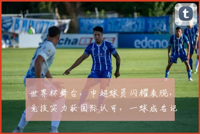 世界杯舞台，中超球员闪耀表现，竞技实力获国际认可，一球成名记