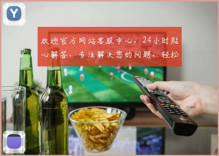 欢迎官方网站客服中心，24小时贴心解答，专注解决您的问题，轻松沟通，无忧体验