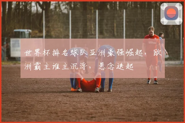世界杯排名球队亚洲豪强崛起，欧洲霸主谁主沉浮，悬念迭起