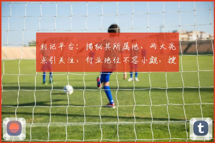 利记平台：揭秘其所属地，两大亮点引关注，行业地位不容小觑，搜索必看