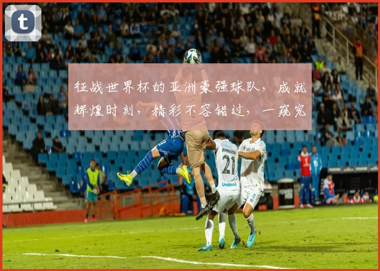 征战世界杯的亚洲豪强球队，成就辉煌时刻，精彩不容错过，一窥究竟