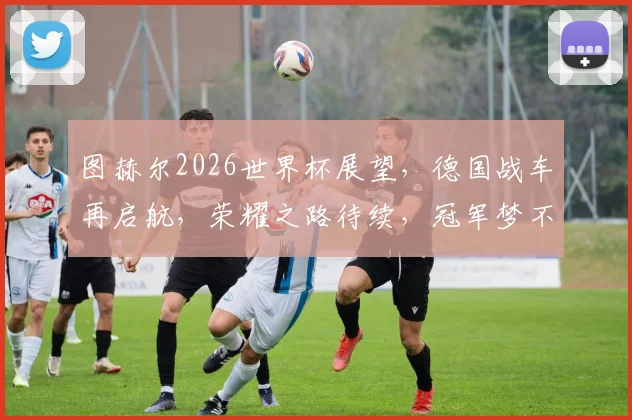 图赫尔2026世界杯展望，德国战车再启航，荣耀之路待续，冠军梦不止